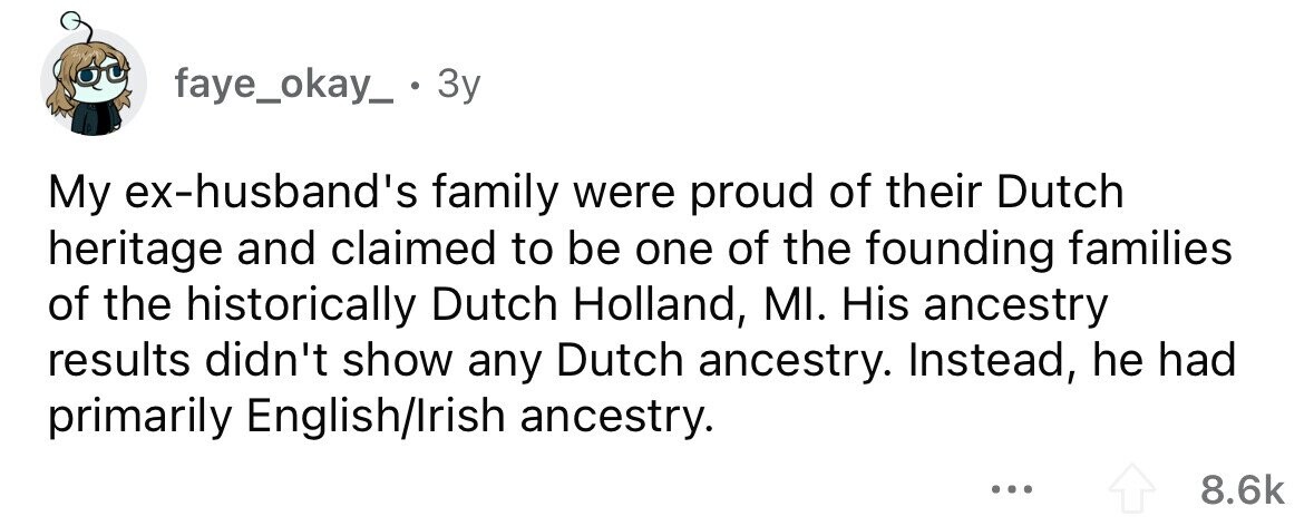 faye_okay_. 3y My ex-husband's family were proud of their Dutch heritage and claimed to be one of the founding families of the historically Dutch Holland, MI. His ancestry results didn't show any Dutch ancestry. Instead, he had primarily English/Irish ancestry. ... 8.6k