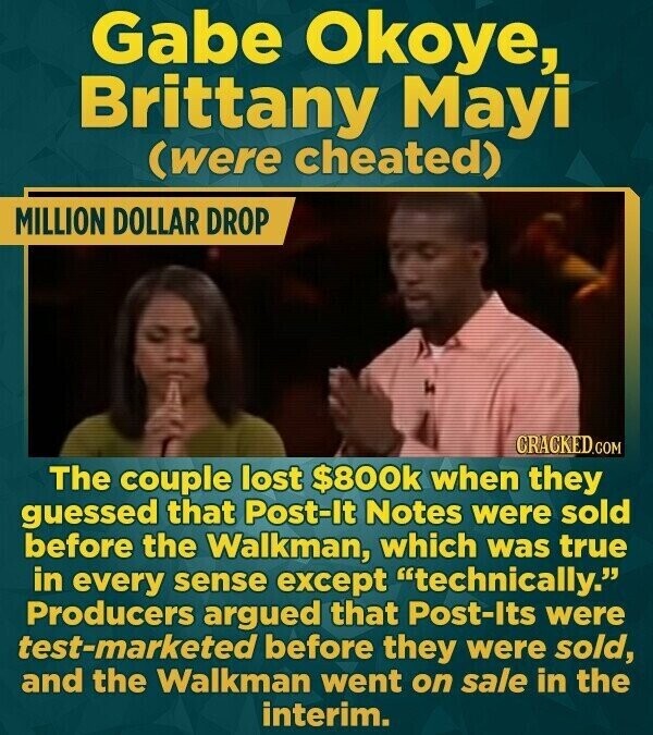 Gabe Okoye, Brittany Mayi (were cheated) MILLION DOLLAR DROP CRACKED.COM The couple lost $800k when they guessed that Post-It Notes were sold before the Walkman, which was true in every sense except technically. Producers argued that Post-Its were test-marketed before they were sold, and the Walkman went on sale in the interim.