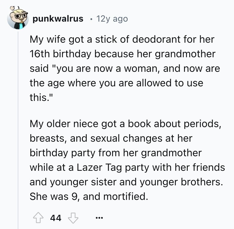 punkwalrus 12y ago My wife got a stick of deodorant for her 16th birthday because her grandmother said you are now a woman, and now are the age where you are allowed to use this. My older niece got a book about periods, breasts, and sexual changes at her birthday party from her grandmother while at a Lazer Tag party with her friends and younger sister and younger brothers. She was 9, and mortified. 44 ...