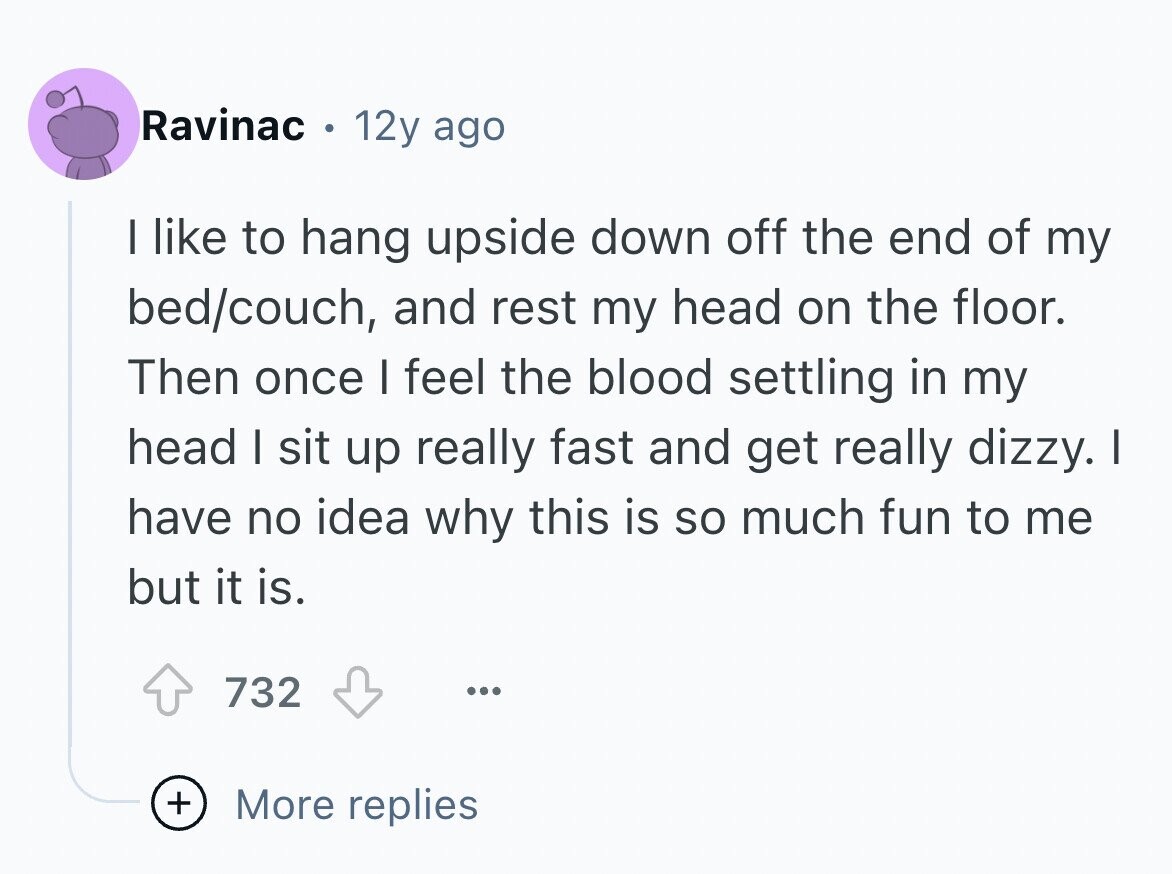 Ravinac 12y ago I like to hang upside down off the end of my bed/couch, and rest my head on the floor. Then once I feel the blood settling in my head I sit up really fast and get really dizzy. I have no idea why this is so much fun to me but it is. 732 ... + More replies