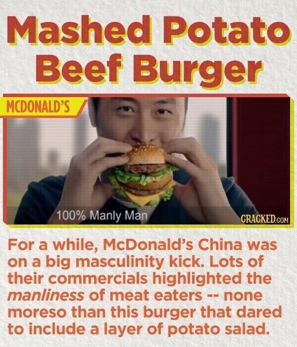 Mashed Potato Beef Burger MCDONALD'S 100% Manly Man CRACKED.COM For a while, McDonald's China was on a big masculinity kick. Lots of their commercials highlighted the manliness of meat eaters - none moreso than this burger that dared to include a layer of potato salad.