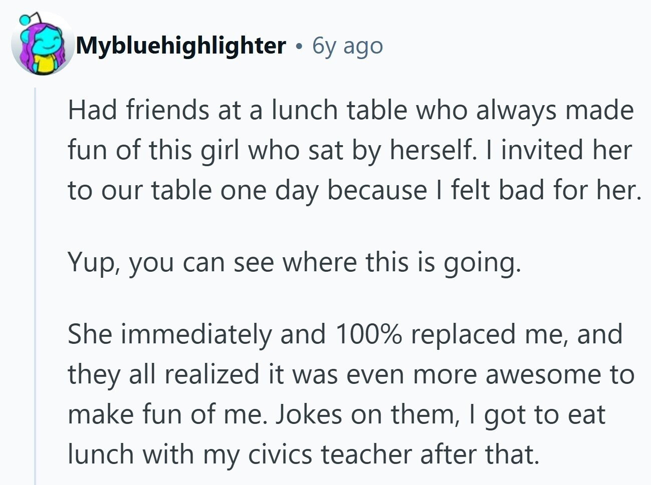 Mybluehighlighter 6y ago Had friends at a lunch table who always made fun of this girl who sat by herself. I invited her to our table one day because I felt bad for her. Yup, you can see where this is going. She immediately and 100% replaced me, and they all realized it was even more awesome to make fun of me. Jokes on them, I got to eat lunch with my civics teacher after that.