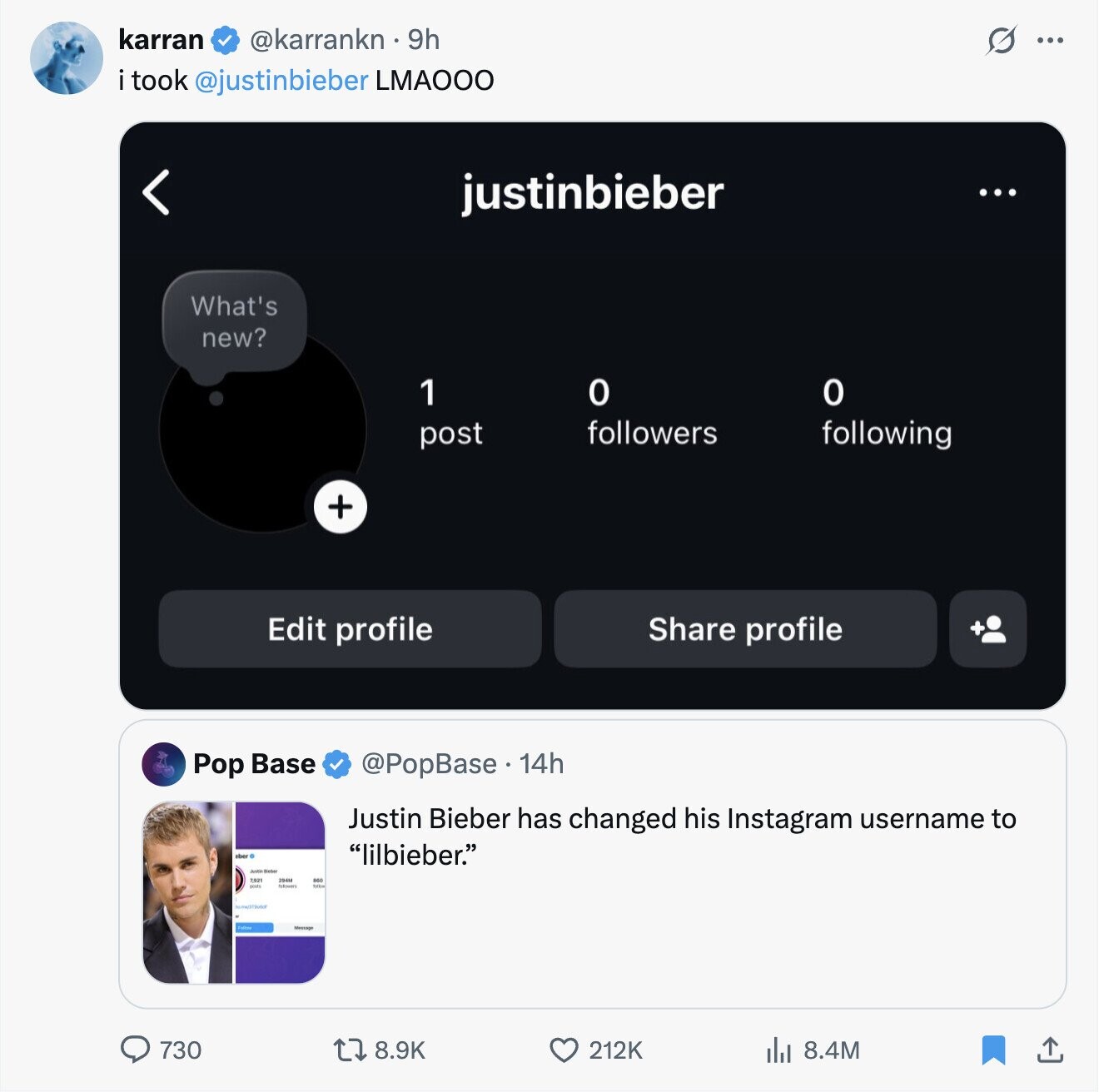 karran @karrankn 9h O ... i took @justinbieber LMAOOO justinbieber ... What's new? 0 1 о followers post following + Edit profile Share profile Pop Base @PopBase. 14h Justin Bieber has changed his Instagram username to ober lilbieber. Justin Blesser 2,921 730 8.9K 212K 8.4M