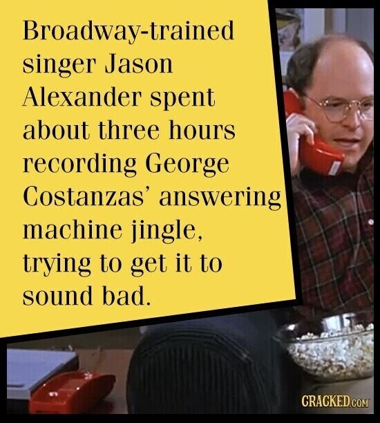 Broadway-trained singer Jason Alexander spent about three hours recording George Costanzas' answering machine jingle, trying to get it to sound bad. CRACKED.COM