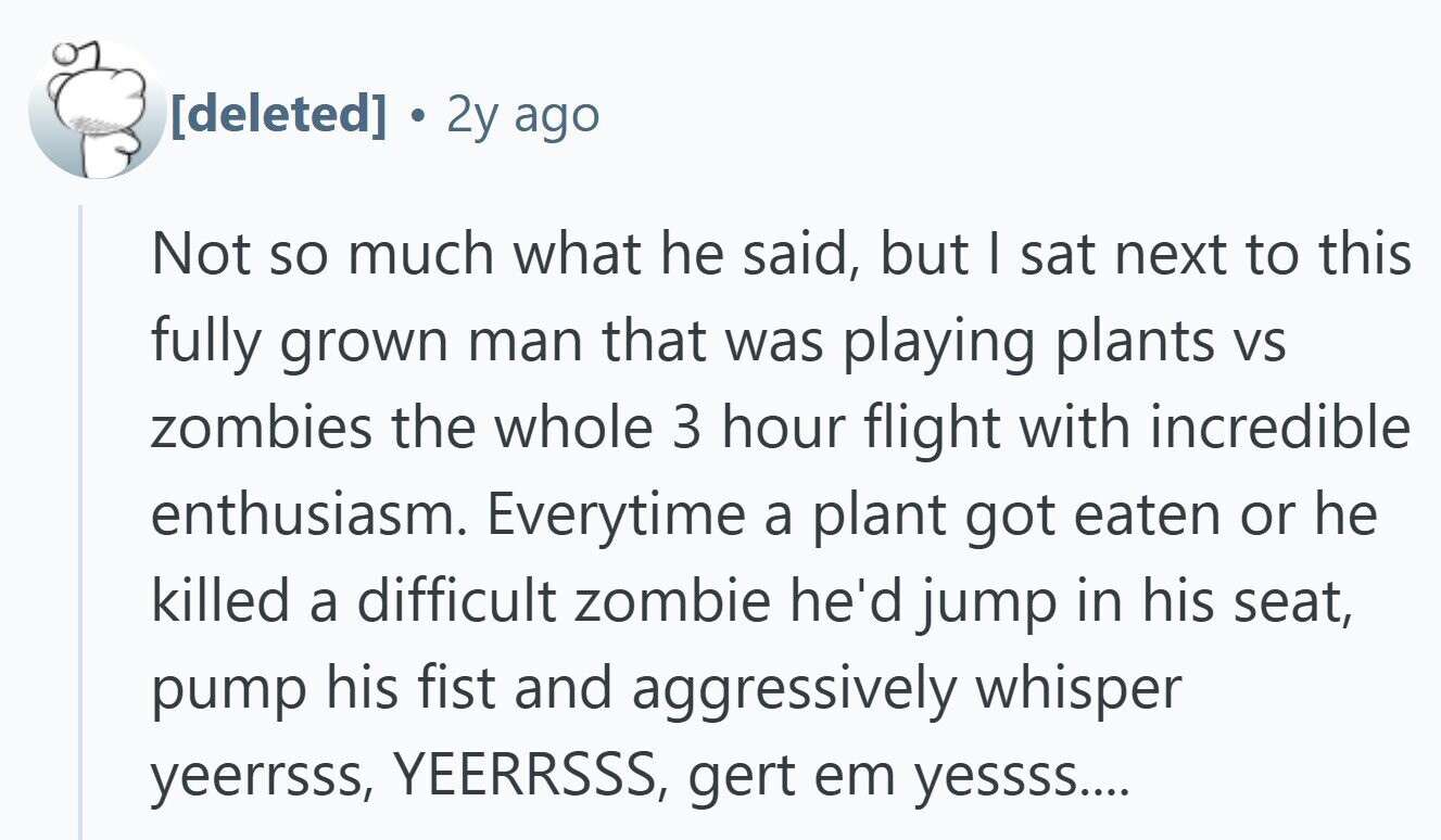 . 2y ago Not so much what he said, but I sat next to this fully grown man that was playing plants VS zombies the whole 3 hour flight with incredible enthusiasm. Everytime a plant got eaten or he killed a difficult zombie he'd jump in his seat, pump his fist and aggressively whisper yeerrsss, YEERRSSS, gert em yessss....