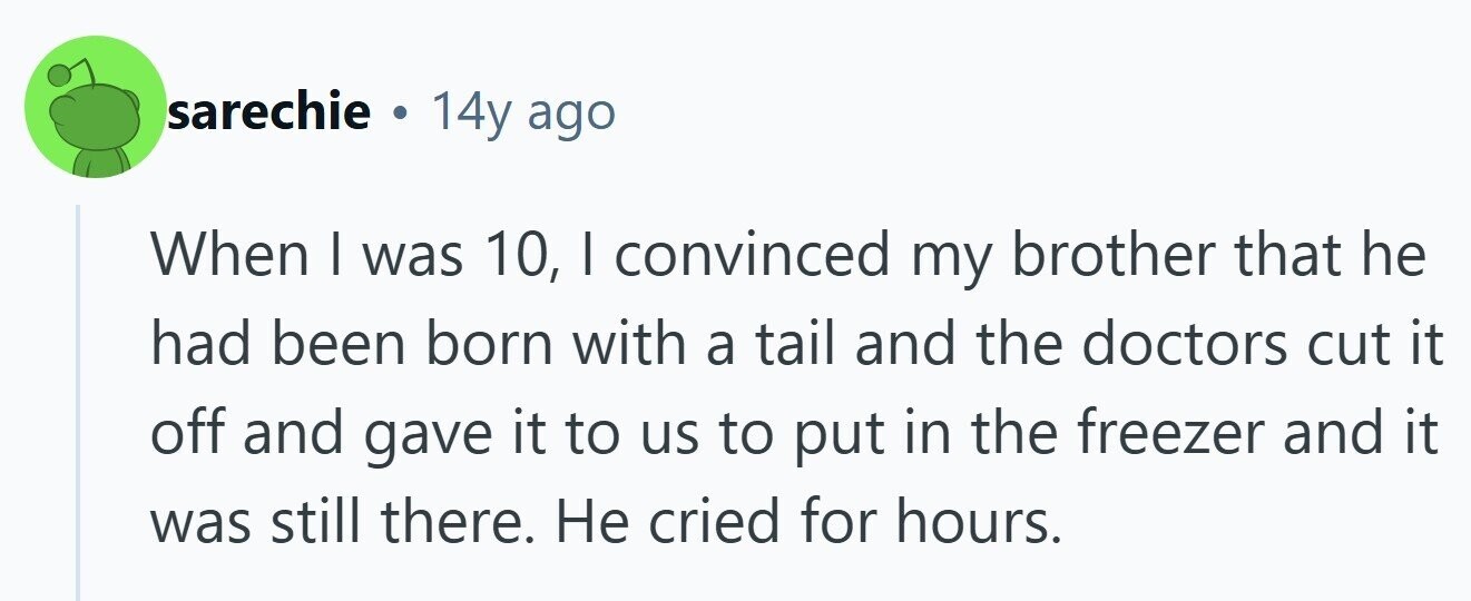 sarechie . 14y ago When I was 10, | convinced my brother that he had been born with a tail and the doctors cut it off and gave it to us to put in the freezer and it was still there. Не cried for hours. 