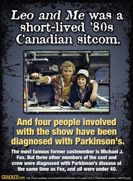 Leo and Me was a short-lived '80s Canadian sitcom. And four people involved with the show have been diagnosed with Parkinson's. The most famous former castmember is Michael J. Fox. But three other members of the cast and crew were diagnosed with Parkinson's disease at the same time as Fox, and all were under 40. CRACKED.COM http://www. seattlepi com/news/article/Michael-J-Fox-part-of-B-C-Parkinson-s-cluster-1083793.php
