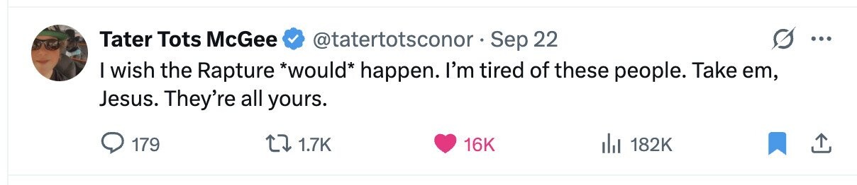 Tater Tots McGee @tatertotsconor Sep 22 ... I wish the Rapture *would* happen. I'm tired of these people. Take em, Jesus. They're all yours. 179 1.7K 16K del 182K 