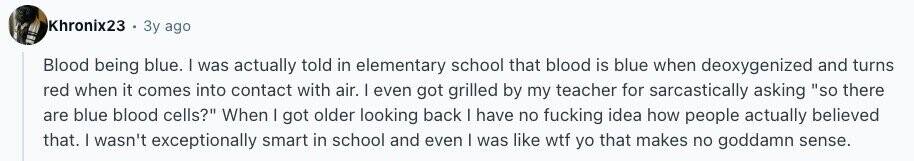 Khronix23 Зу ago Blood being blue. I was actually told in elementary school that blood is blue when deoxygenized and turns red when it comes into contact with air. I even got grilled by my teacher for sarcastically asking so there are blue blood cells? When | got older looking back I have no fucking idea how people actually believed that. I wasn't exceptionally smart in school and even I was like wtf yo that makes no goddamn sense.