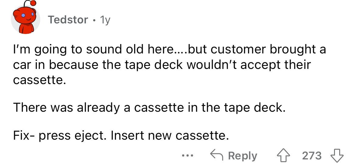 Tedstor . 1y I'm going to sound old here....but customer brought a car in because the tape deck wouldn't accept their cassette. There was already a cassette in the tape deck. Fix- press eject. Insert new cassette. ... Reply 273