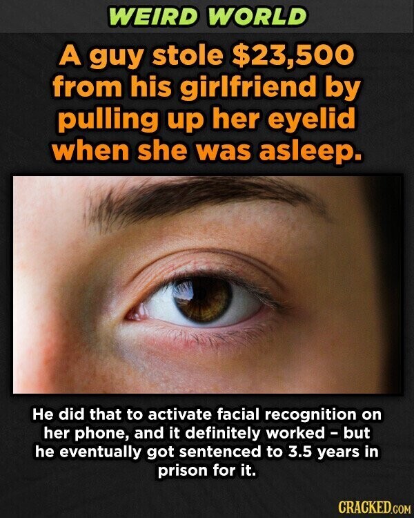 WEIRD WORLD A guy stole $23,500 from his girlfriend by pulling up her eyelid when she was asleep. Не did that to activate facial recognition on her phone, and it definitely worked - but he eventually got sentenced to 3.5 years in prison for it. CRACKED.COM