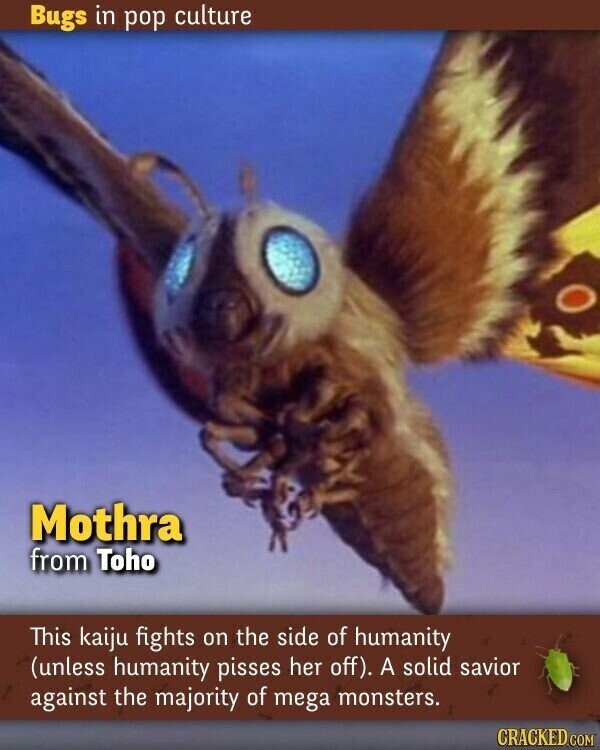 Bugs in pop culture Mothra from Toho This kaiju fights on the side of humanity (unless humanity pisses her off). A solid savior against the majority of mega monsters. CRACKED.COM