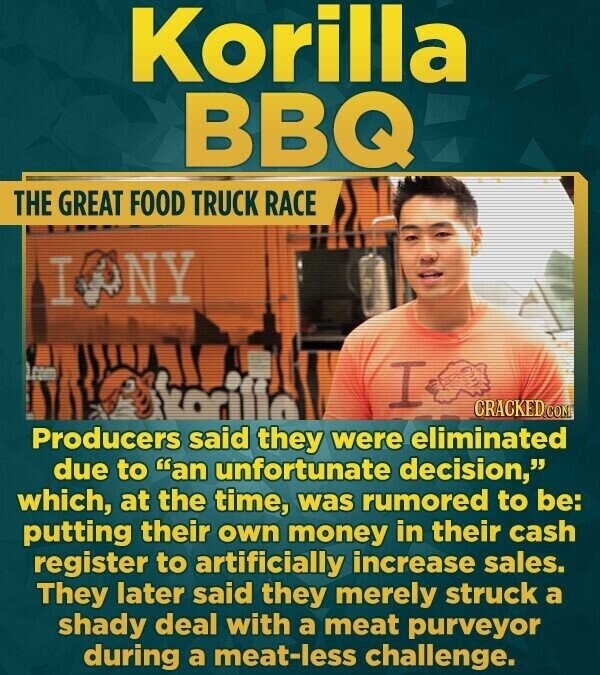Korilla BBQ THE GREAT FOOD TRUCK RACE IONY I Alkorillo CRACKED.COM Producers said they were eliminated due to an unfortunate decision, which, at the time, was rumored to be: putting their own money in their cash register to artificially increase sales. They later said they merely struck a shady deal with a meat purveyor during a meat-less challenge.