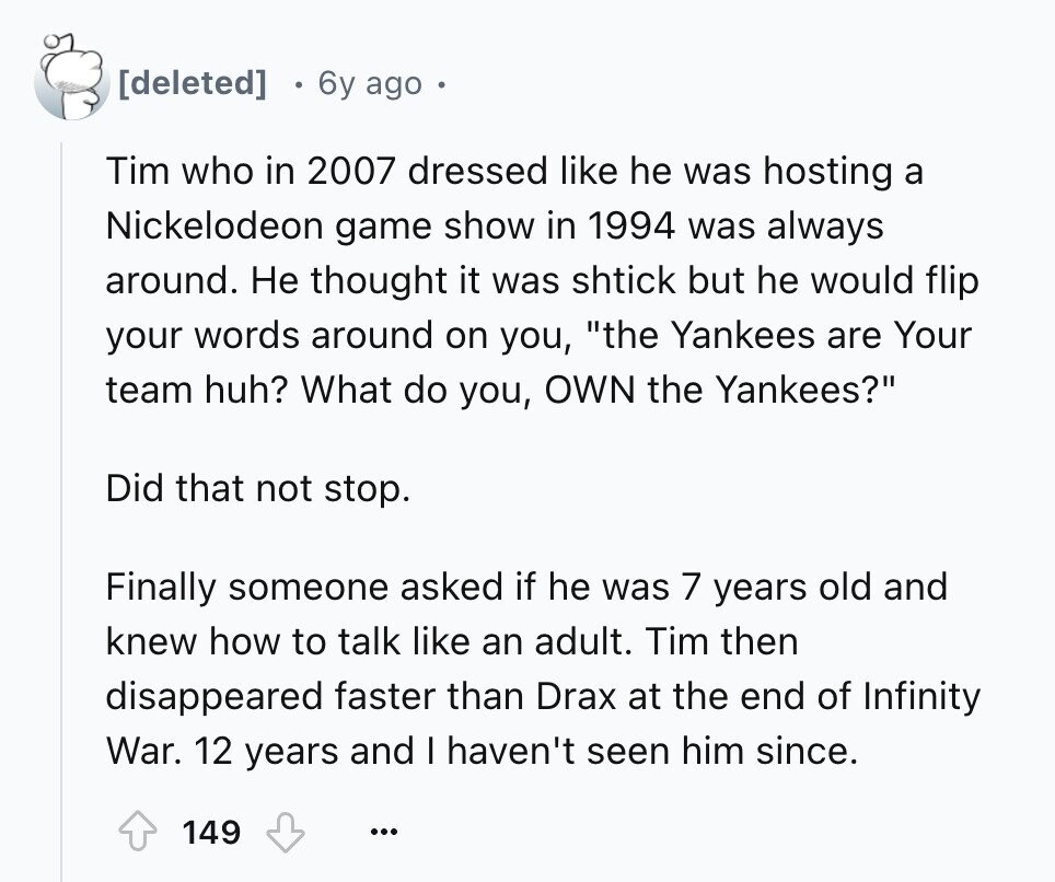 6y ago Tim who in 2007 dressed like he was hosting a Nickelodeon game show in 1994 was always around. Не thought it was shtick but he would flip your words around on you, the Yankees are Your team huh? What do you, OWN the Yankees? Did that not stop. Finally someone asked if he was 7 years old and knew how to talk like an adult. Tim then disappeared faster than Drax at the end of Infinity War. 12 years and I haven't seen him since. 149 ...