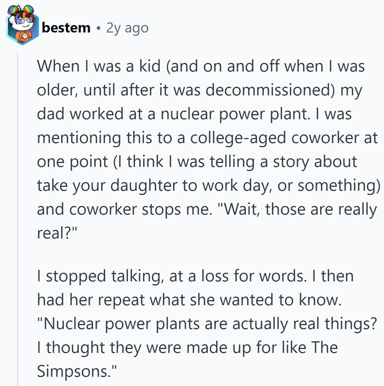 bestem 2y ago When I was a kid (and on and off when I was older, until after it was decommissioned) my dad worked at a nuclear power plant. I was mentioning this to a college-aged coworker at one point (I think I was telling a story about take your daughter to work day, or something) and coworker stops me. Wait, those are really real? I stopped talking, at a loss for words. I then had her repeat what she wanted to know. Nuclear power plants are actually real things? I thought they were made up for like The Simpsons.