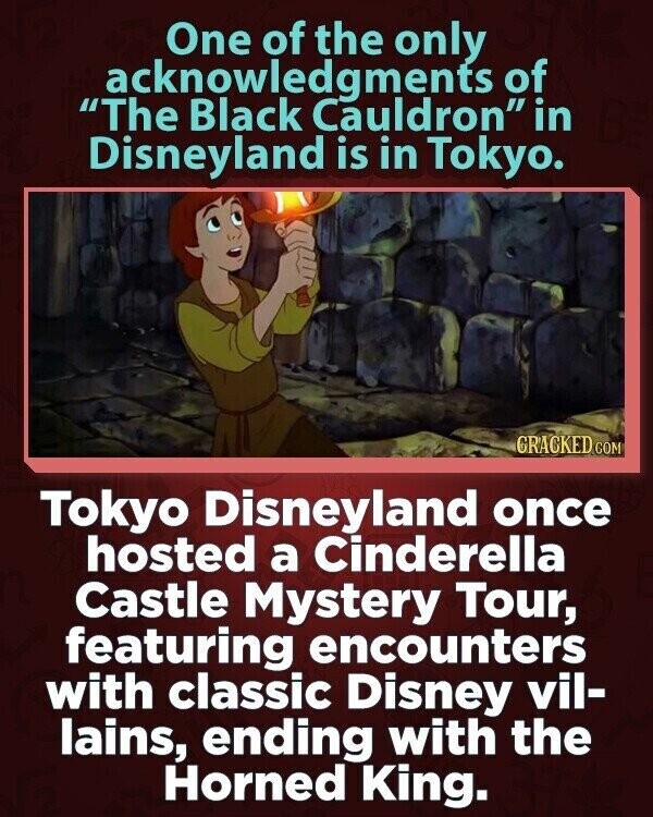 One of the only acknowledgments of The Black Cauldron in Disneyland is in Tokyo. GRACKED COM Tokyo Disneyland once hosted a Cinderella Castle Mystery Tour, featuring encounters with classic Disney vil- lains, ending with the Horned King.