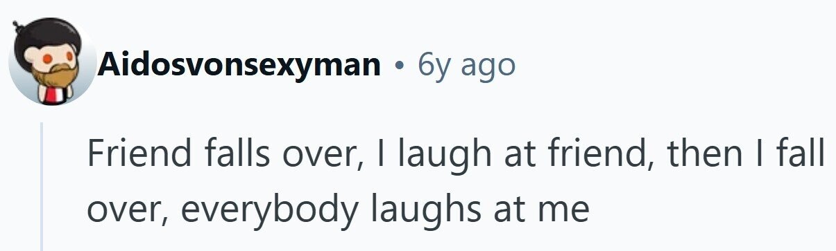 Aidosvonsexyman . 6y ago Friend falls over, I laugh at friend, then I fall over, everybody laughs at me