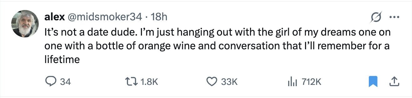 alex @midsmoker34 18h ... It's not a date dude. I'm just hanging out with the girl of my dreams one on one with a bottle of orange wine and conversation that I'll remember for a lifetime 34 1.8K 33K del 712K