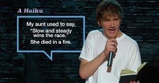 A Haiku My aunt used to say, Slow and steady wins the race. She died in a fire.