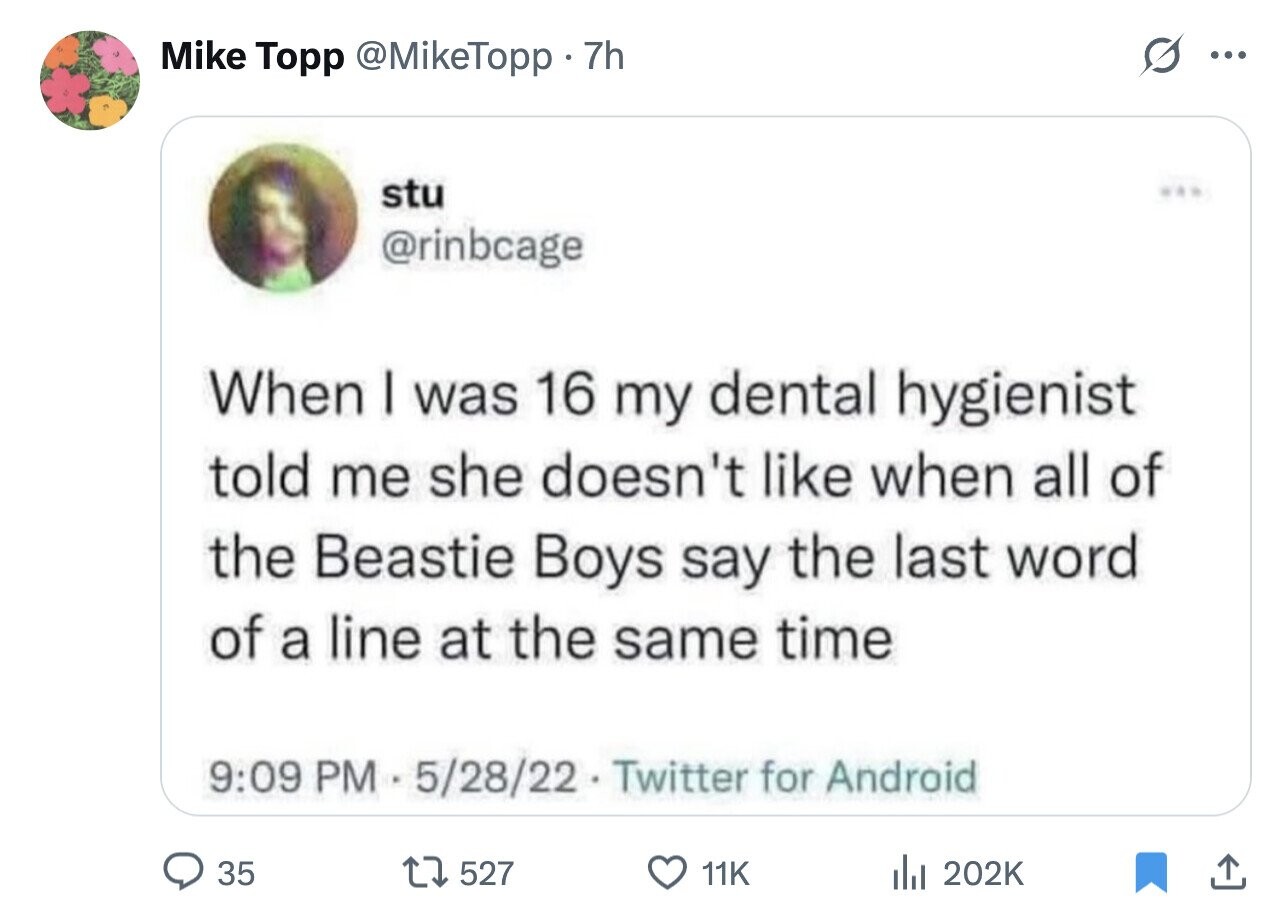 Mike Topp @MikeTopp 7h ... stu @rinbcage When I was 16 my dental hygienist told me she doesn't like when all of the Beastie Boys say the last word of a line at the same time 9:09 PM - 5/28/22 Twitter for Android 35 527 11K del 202K