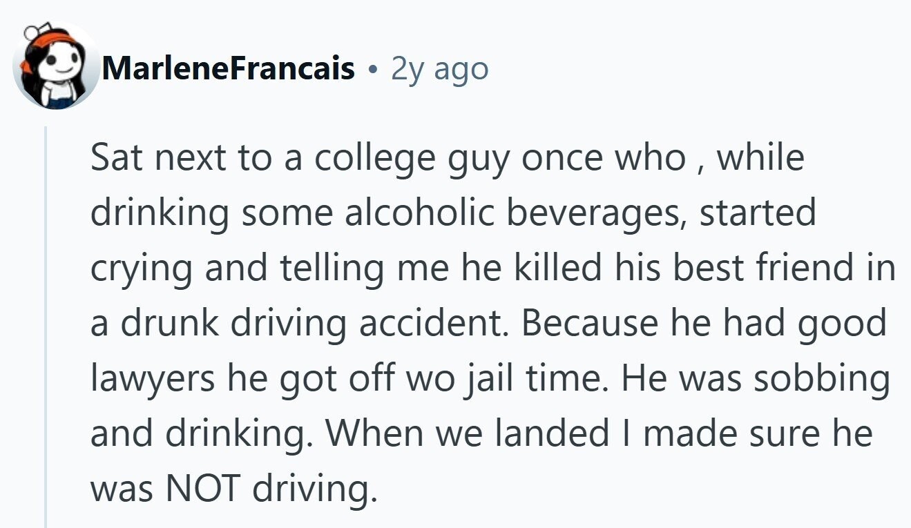 MarleneFrancais 2y ago Sat next to a college guy once who , while drinking some alcoholic beverages, started crying and telling me he killed his best friend in a drunk driving accident. Because he had good lawyers he got off wo jail time. Не was sobbing and drinking. When we landed I made sure he was NOT driving.