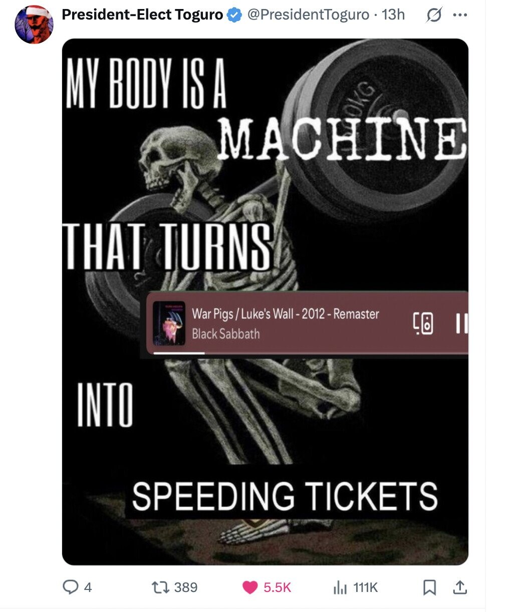 President-Elect Toguro @PresidentToguro . 13h s ... MY BODY IS A OKG MACHINE THAT TURNS War Pigs/Luke's Wall-2012 - Remaster Black Sabbath INTO SPEEDING TICKETS 4 389 5.5K 111K