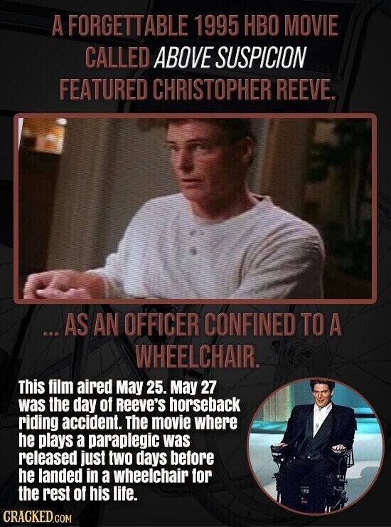 A FORGETTABLE 1995 HBO MOVIE CALLED ABOVE SUSPICION FEATURED CHRISTOPHER REEVE. ...AS AN OFFICER CONFINED TO A WHEELCHAIR. This film aired May 25. May 27 was the day of Reeve's horseback riding accident. The movie where he plays a paraplegic was released just two days before he landed in a wheelchair for the rest of his life. CRACKED.COM