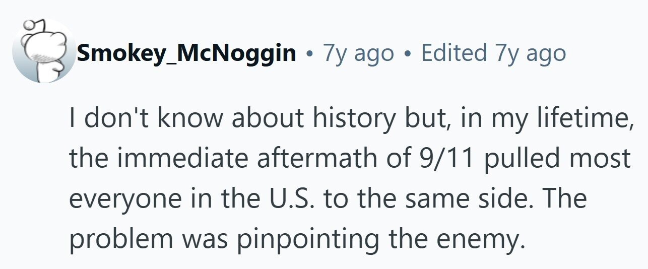 Smokey_McNoggin . 7y ago . Edited 7y ago I don't know about history but, in my lifetime, the immediate aftermath of 9/11 pulled most everyone in the U.S. to the same side. The problem was pinpointing the enemy. 