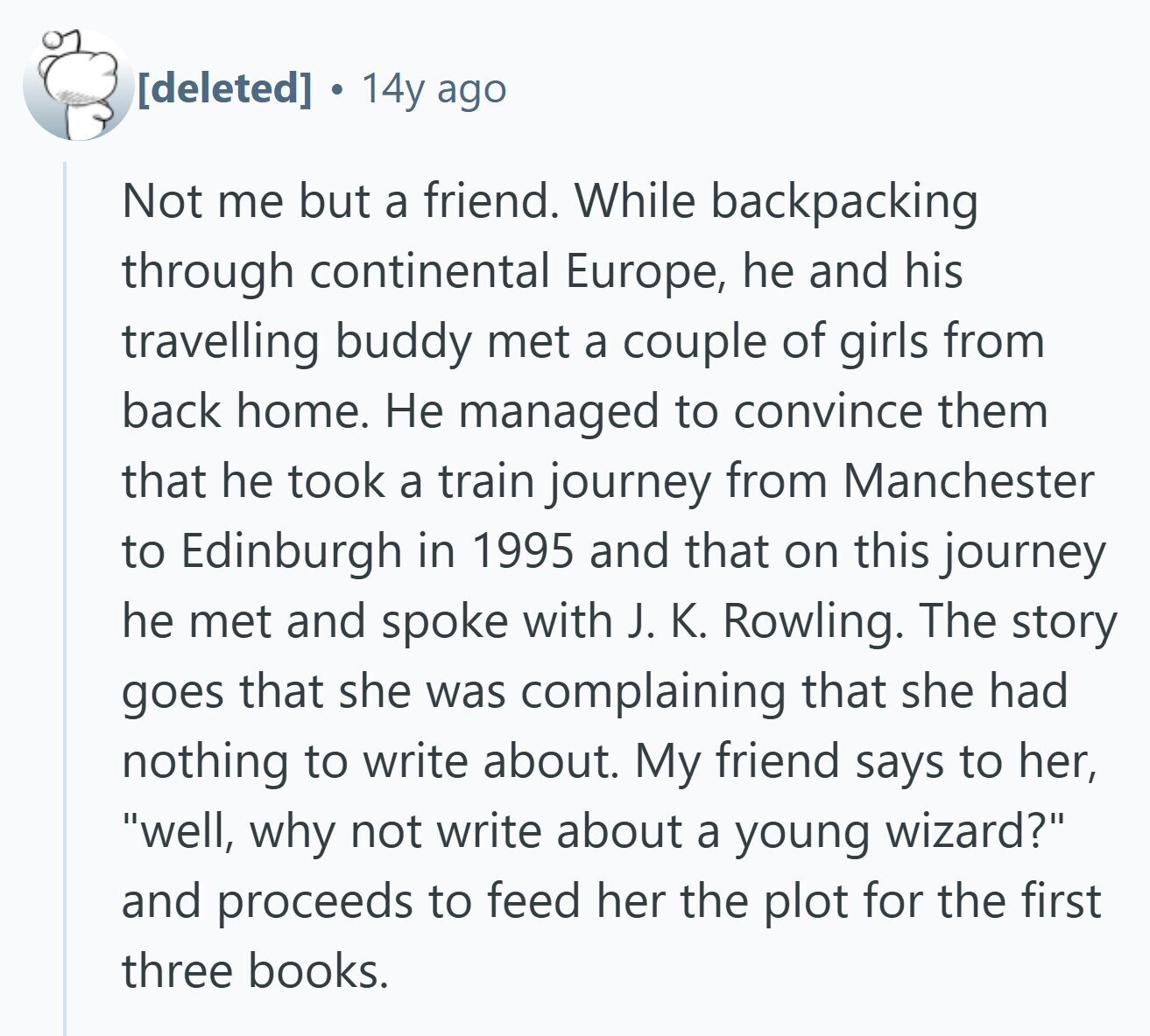  a 14y ago Not me but a friend. While backpacking through continental Europe, he and his travelling buddy met a couple of girls from back home. Не managed to convince them that he took a train journey from Manchester to Edinburgh in 1995 and that on this journey he met and spoke with J. K. Rowling. The story goes that she was complaining that she had nothing to write about. My friend says to her, well, why not write about a young wizard? and proceeds to feed her the plot for the first three books. 