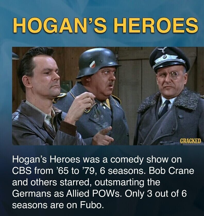 HOGAN'S HEROES GRACKED Hogan's Heroes was a comedy show on CBS from '65 to '79, 6 seasons. Bob Crane and others starred, outsmarting the Germans as Allied POWs. Only 3 out of 6 seasons are on Fubo.