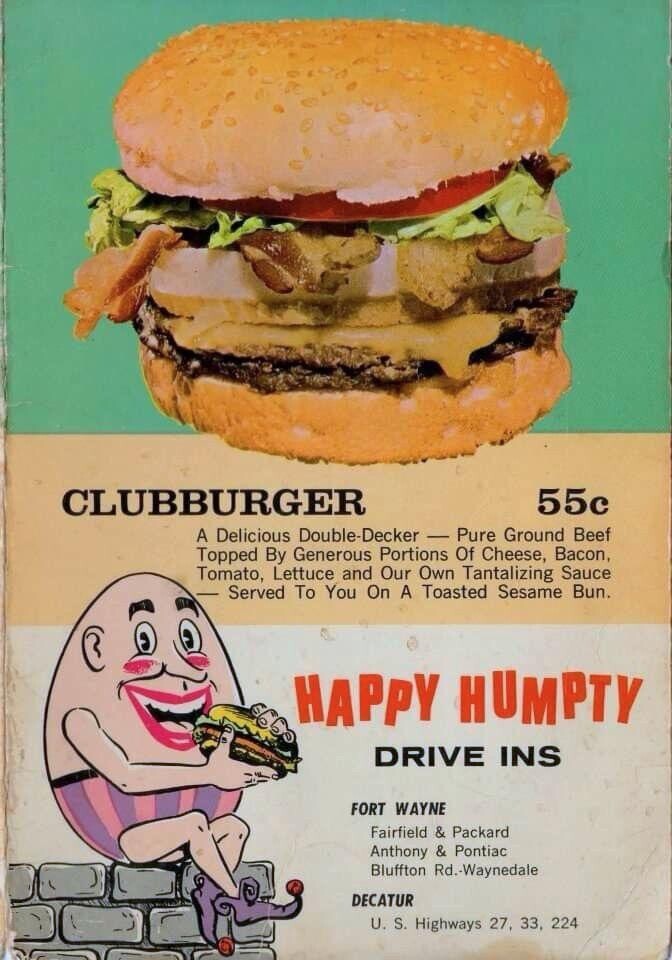 CLUBBURGER 55c A Delicious Double-Decker - Pure Ground Beef Topped By Generous Portions Of Cheese, Bacon, Tomato, Lettuce and Our Own Tantalizing Sauce Served To You On A Toasted Sesame Bun. HAPPY HUMPTY DRIVE INS FORT WAYNE Fairfield & Packard Anthony & Pontiac Bluffton Rd.-Waynedale DECATUR U. S. Highways 27. 33, 224