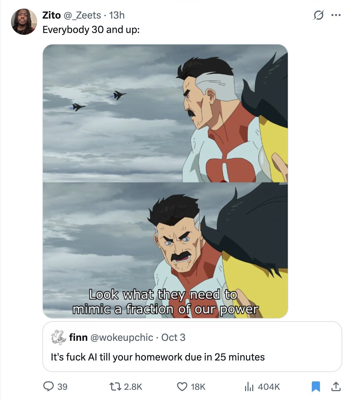 G ... Zito @_Zeets 13h Everybody 30 and up: Look what they need to mimic a fraction of our power finn @wokeupchic• Oct 3 It's fuck Al till your homework due in 25 minutes 39 2.8K 18K 404K 