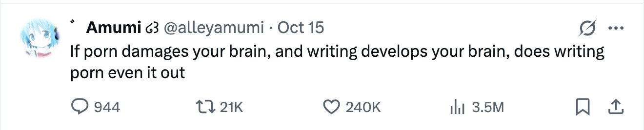 Amumi 63 @alleyamumi Oct 15 ... If porn damages your brain, and writing develops your brain, does writing porn even it out 944 21K 240K 3.5M 