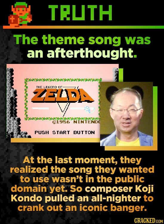 TRUTH + The theme song was an afterthought. THE LEGEND OF ZELDA ©1986 NINTENDO PUSH START BUTTON At the last moment, they realized the song they wanted to use wasn't in the public domain yet. So composer Koji Kondo pulled an all-nighter to crank out an iconic banger. CRACKED.COM