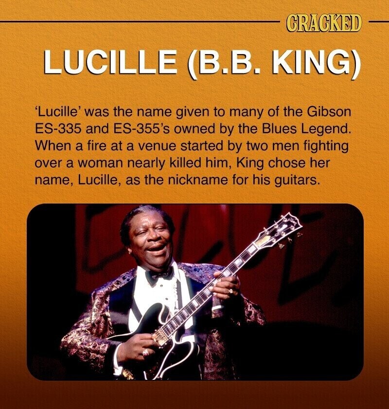 CRACKED LUCILLE (B.B. KING) 'Lucille' was the name given to many of the Gibson ES-335 and ES-355's owned by the Blues Legend. When a fire at a venue started by two men fighting over a woman nearly killed him, King chose her name, Lucille, as the nickname for his guitars.