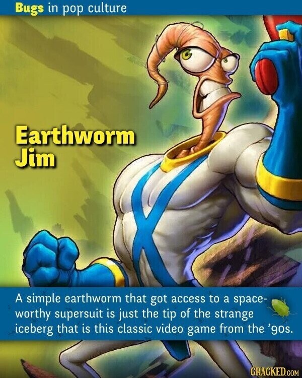 Bugs in pop culture Earthworm Jim A simple earthworm that got access to a space- worthy supersuit is just the tip of the strange iceberg that is this classic video game from the '90s. CRACKED.COM