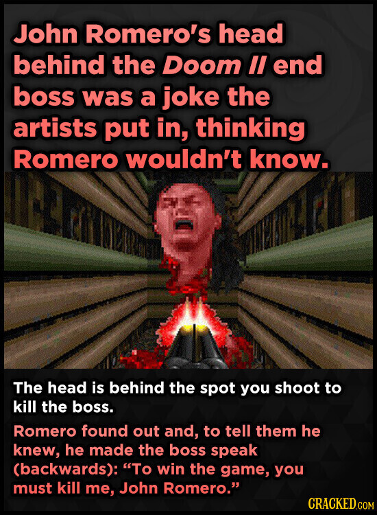 John Romero's head behind the Doom II end boss was a joke the artists put in, thinking Romero wouldn't know. The head is behind the spot you shoot to kill the boss. Romero found out and, to tell them he knew, he made the boss speak (backwards): To win the game, you must kill me, John Romero. CRACKED.COM