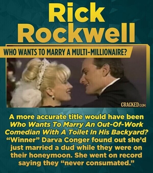 Rick Rockwell WHO WANTS TO MARRY A MULTI-MILLIONAIRE? CRACKED.COM A more accurate title would have been Who Wants To Marry An Out-Of-Work Comedian With A Toilet In His Backyard? Winner Darva Conger found out she'd just married a dud while they were on their honeymoon. She went on record saying they never consumated.