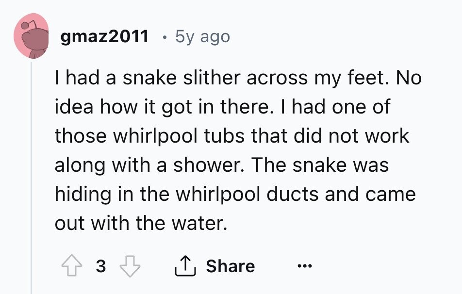 gmaz2011 5y ago I had a snake slither across my feet. No idea how it got in there. I had one of those whirlpool tubs that did not work along with a shower. The snake was hiding in the whirlpool ducts and came out with the water. 3 Share ...