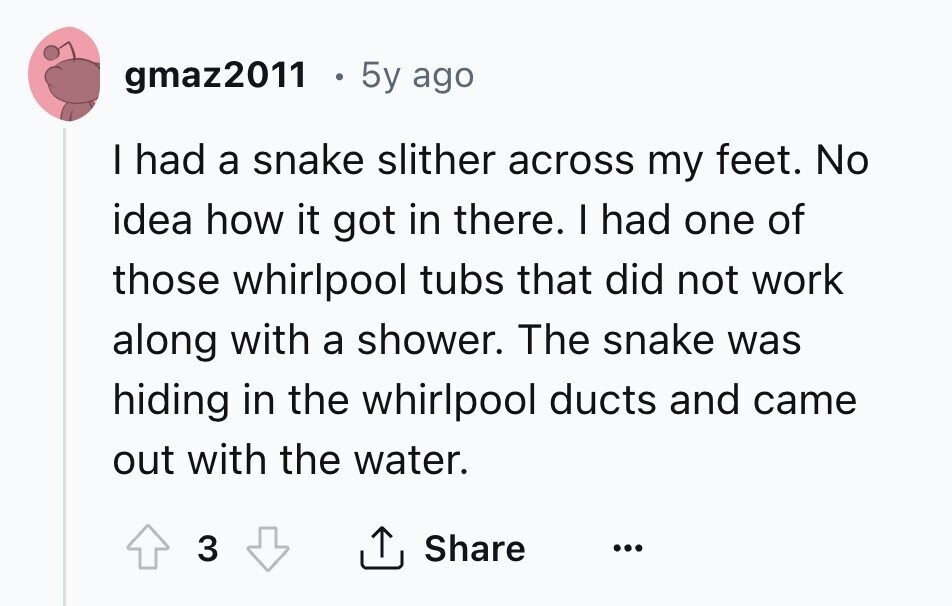 gmaz2011 5y ago I had a snake slither across my feet. No idea how it got in there. I had one of those whirlpool tubs that did not work along with a shower. The snake was hiding in the whirlpool ducts and came out with the water. 3 Share ... 