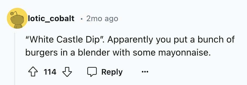 lotic_cobalt e 2mo ago White Castle Dip. Apparently you put a bunch of burgers in a blender with some mayonnaise. 114 Reply ...