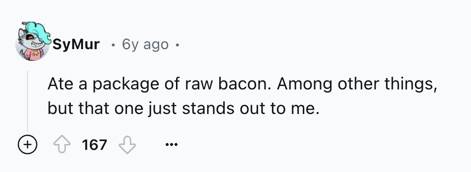 SyMur . 6y ago Ate a package of raw bacon. Among other things, but that one just stands out to me. + 167 ...