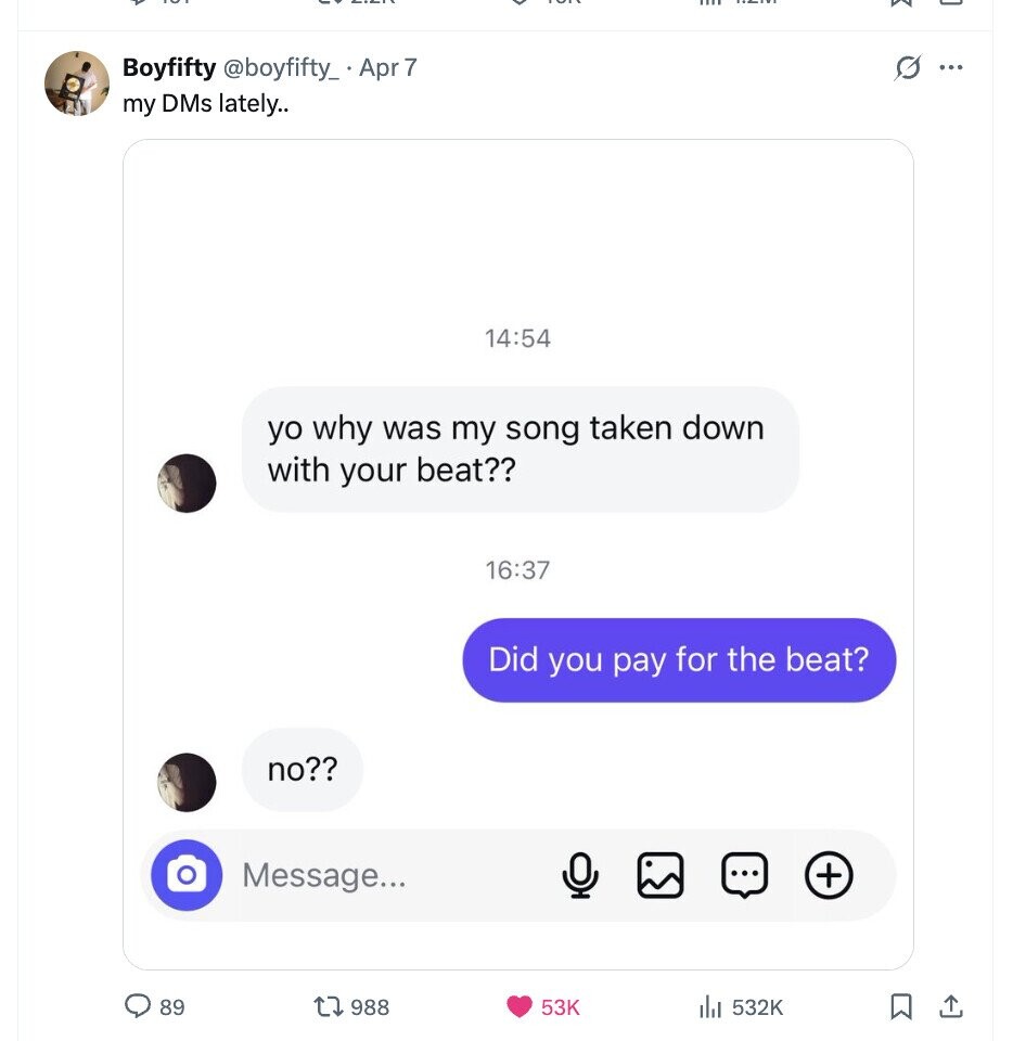 Boyfifty @boyfifty_ Apr 7 0 my DMs lately.. 14:54 yo why was my song taken down with your beat?? 16:37 Did you pay for the beat? no?? Message... + 89 988 53K 532K