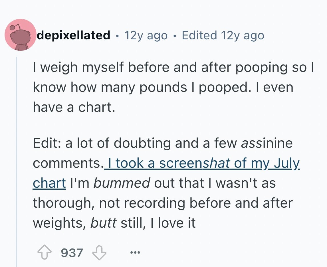 depixellated . 12y ago в Edited 12y ago I weigh myself before and after pooping so I know how many pounds I pooped. I even have a chart. Edit: a lot of doubting and a few assinine comments. I took a screenshat of my July. chart I'm bummed out that I wasn't as thorough, not recording before and after weights, butt still, | love it 937 ...
