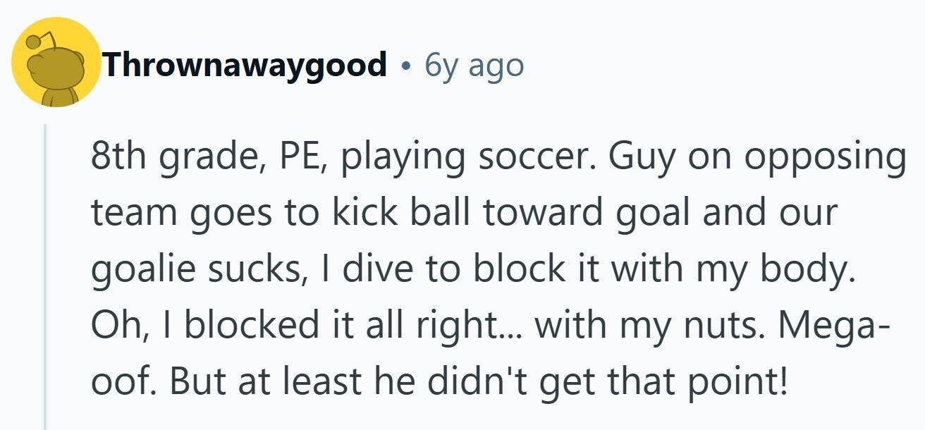 Thrownawaygood 6y ago 8th grade, РЕ, playing soccer. Guy on opposing team goes to kick ball toward goal and our goalie sucks, I dive to block it with my body. Oh, I blocked it all right... with my nuts. Mega- oof. But at least he didn't get that point!