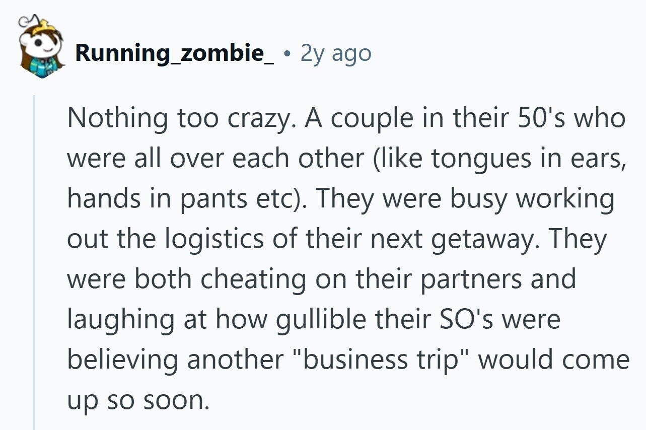 Running_zombie_ 2y ago Nothing too crazy. A couple in their 50's who were all over each other (like tongues in ears, hands in pants etc). They were busy working out the logistics of their next getaway. They were both cheating on their partners and laughing at how gullible their SO's were believing another business trip would come up so soon.