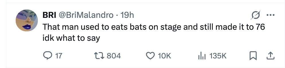 BRI @BriMalandro 19h ... That man used to eats bats on stage and still made it to 76 idk what to say 17 804 10K 135K
