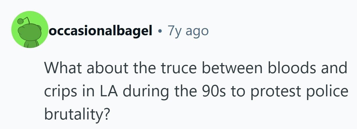 occasionalbagel . 7y ago What about the truce between bloods and crips in LA during the 90s to protest police brutality? 