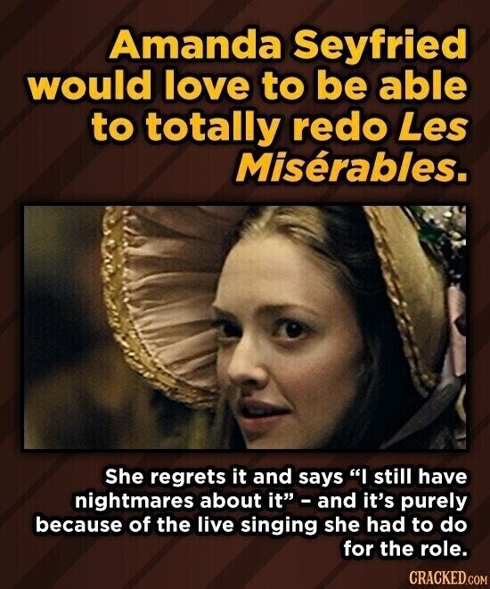 Amanda Seyfried would love to be able to totally redo Les Misérables. She regrets it and says I still have nightmares about it - and it's purely because of the live singing she had to do for the role. CRACKED.COM