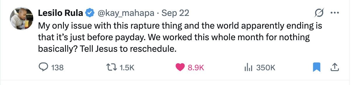 Lesilo Rula @kay_mahapa Sep 22 ... My only issue with this rapture thing and the world apparently ending is that it's just before payday. We worked this whole month for nothing basically? Tell Jesus to reschedule. 138 1.5K 8.9K del 350K 